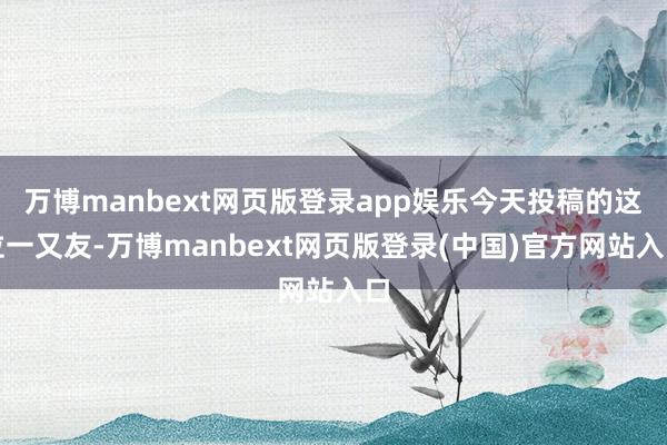 万博manbext网页版登录app娱乐今天投稿的这位一又友-万博manbext网页版登录(中国)官方网站入口