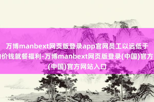 万博manbext网页版登录app官网员工以远低于市集价的价钱就餐福利-万博manbext网页版登录(中国)官方网站入口