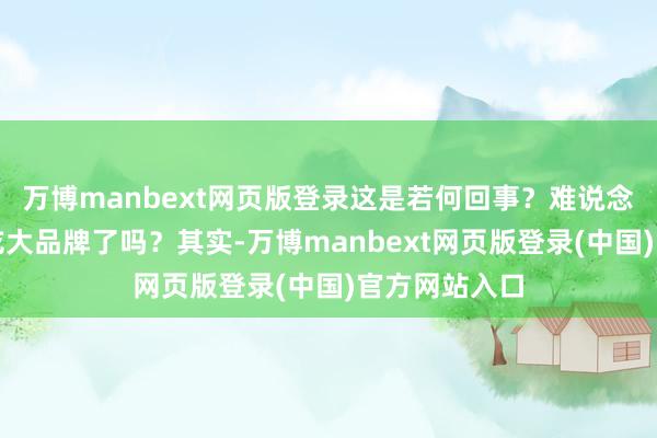 万博manbext网页版登录这是若何回事？难说念宇宙齐不爱吃大品牌了吗？其实-万博manbext网页版登录(中国)官方网站入口