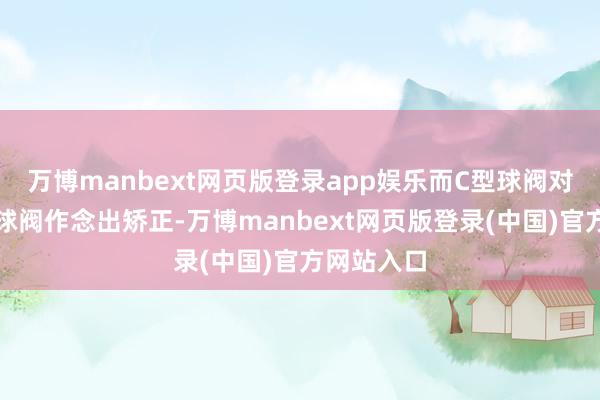万博manbext网页版登录app娱乐而C型球阀对传统耐磨球阀作念出矫正-万博manbext网页版登录(中国)官方网站入口