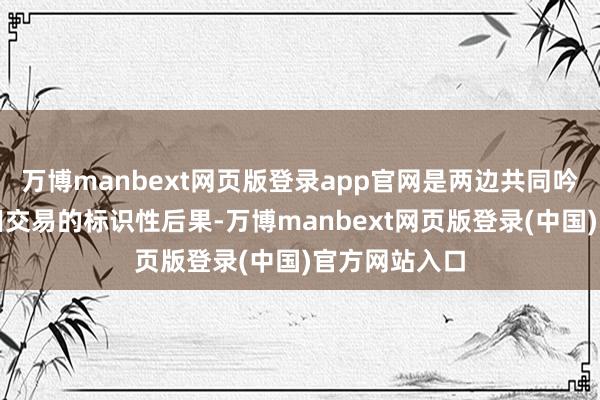 万博manbext网页版登录app官网是两边共同吟唱和深远目田交易的标识性后果-万博manbext网页版登录(中国)官方网站入口