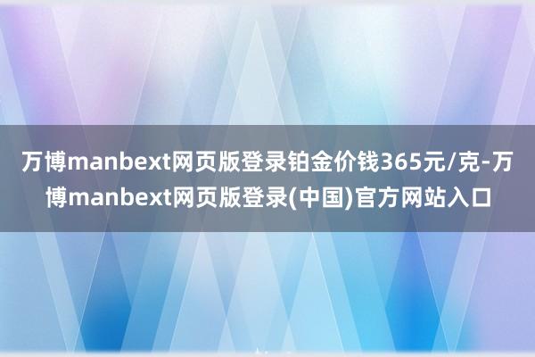 万博manbext网页版登录铂金价钱365元/克-万博manbext网页版登录(中国)官方网站入口