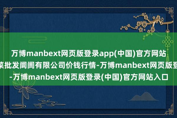万博manbext网页版登录app(中国)官方网站2025年6月3日宁波蔬菜批发阛阓有限公司价钱行情-万博manbext网页版登录(中国)官方网站入口