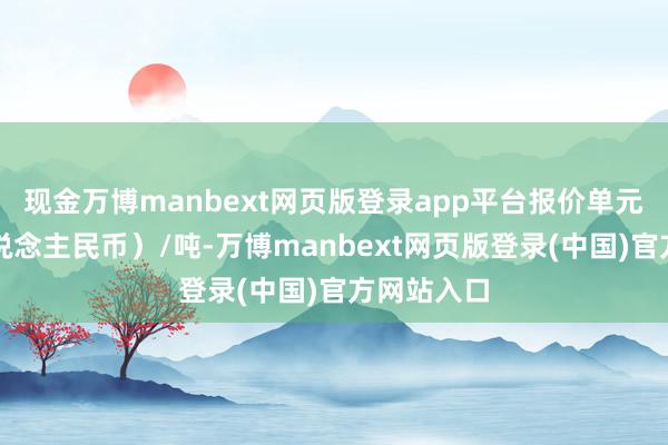 现金万博manbext网页版登录app平台报价单元为元（东说念主民币）/吨-万博manbext网页版登录(中国)官方网站入口