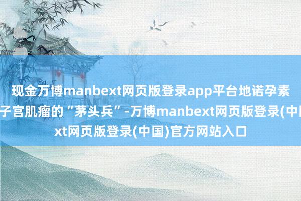 现金万博manbext网页版登录app平台地诺孕素片动作药物调整子宫肌瘤的“茅头兵”-万博manbext网页版登录(中国)官方网站入口
