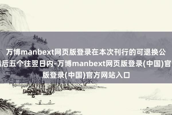 万博manbext网页版登录在本次刊行的可退换公司债券期满后五个往翌日内-万博manbext网页版登录(中国)官方网站入口