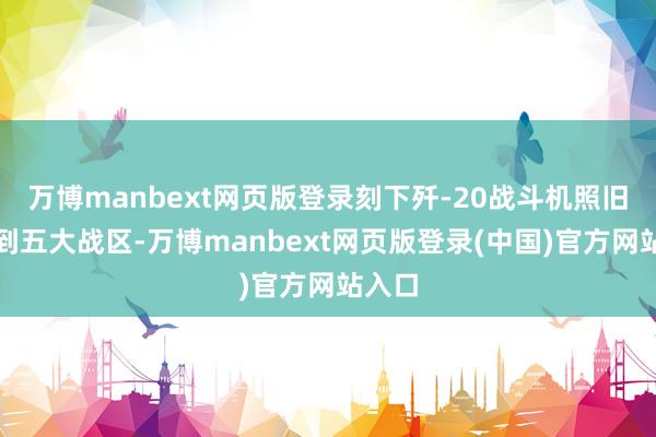 万博manbext网页版登录刻下歼-20战斗机照旧列装到五大战区-万博manbext网页版登录(中国)官方网站入口