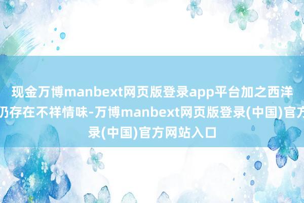 现金万博manbext网页版登录app平台加之西洋买卖策略仍存在不祥情味-万博manbext网页版登录(中国)官方网站入口