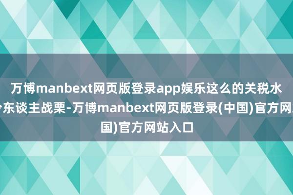 万博manbext网页版登录app娱乐这么的关税水平会令东谈主战栗-万博manbext网页版登录(中国)官方网站入口