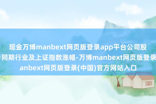 现金万博manbext网页版登录app平台公司股票短期涨幅严重高于同期行业及上证指数涨幅-万博manbext网页版登录(中国)官方网站入口