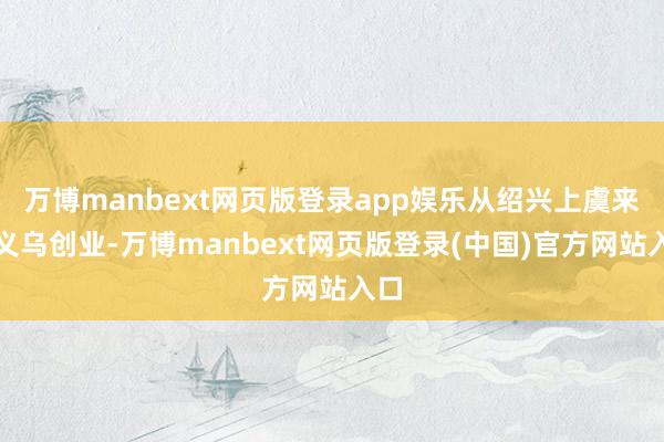 万博manbext网页版登录app娱乐从绍兴上虞来到义乌创业-万博manbext网页版登录(中国)官方网站入口