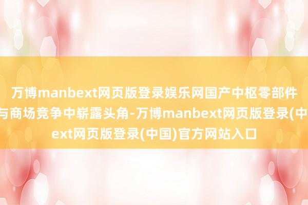 万博manbext网页版登录娱乐网国产中枢零部件公司在技巧革命与商场竞争中崭露头角-万博manbext网页版登录(中国)官方网站入口