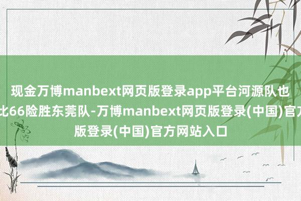 现金万博manbext网页版登录app平台河源队也在主场69比66险胜东莞队-万博manbext网页版登录(中国)官方网站入口