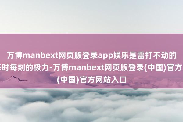 万博manbext网页版登录app娱乐是雷打不动的坚握和每时每刻的极力-万博manbext网页版登录(中国)官方网站入口
