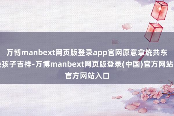 万博manbext网页版登录app官网原意拿统共东西换孩子吉祥-万博manbext网页版登录(中国)官方网站入口