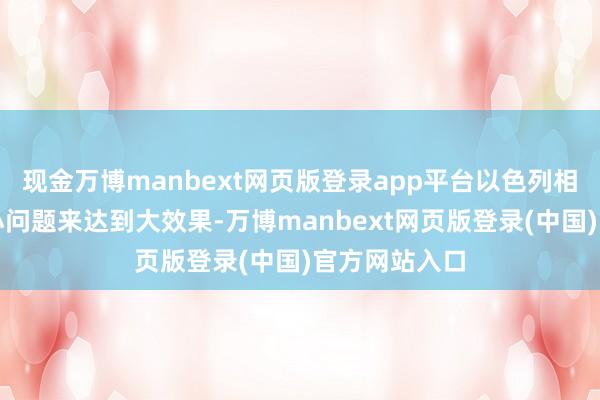 现金万博manbext网页版登录app平台以色列相通但愿附近小问题来达到大效果-万博manbext网页版登录(中国)官方网站入口