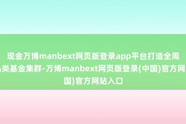现金万博manbext网页版登录app平台打造全周期全品类基金集群-万博manbext网页版登录(中国)官方网站入口
