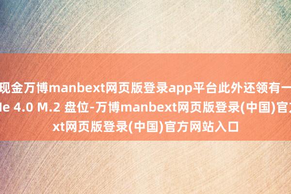 现金万博manbext网页版登录app平台此外还领有一个空余 PCIe 4.0 M.2 盘位-万博manbext网页版登录(中国)官方网站入口