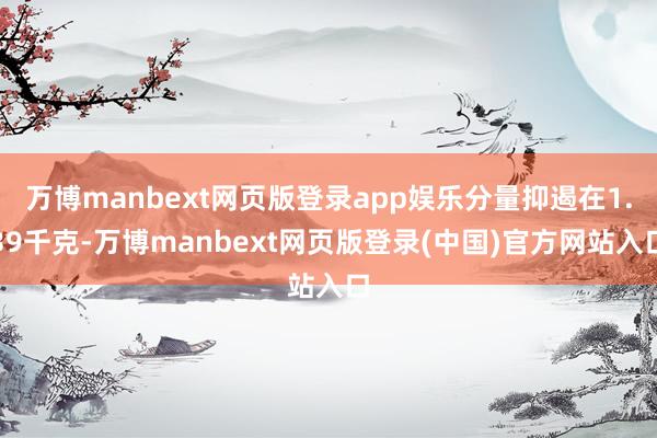 万博manbext网页版登录app娱乐分量抑遏在1.39千克-万博manbext网页版登录(中国)官方网站入口