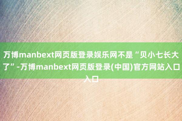 万博manbext网页版登录娱乐网不是“贝小七长大了”-万博manbext网页版登录(中国)官方网站入口