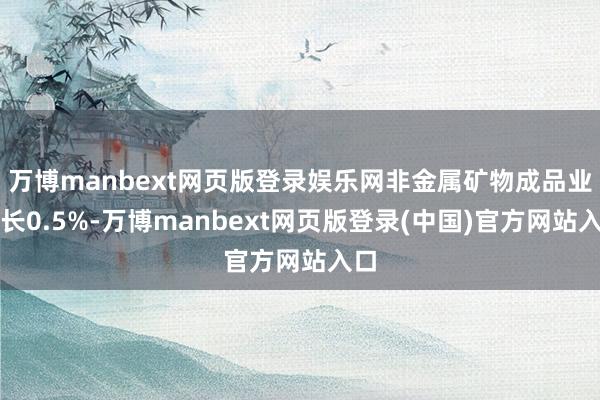 万博manbext网页版登录娱乐网非金属矿物成品业增长0.5%-万博manbext网页版登录(中国)官方网站入口