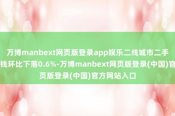 万博manbext网页版登录app娱乐二线城市二手住宅销售价钱环比下落0.6%-万博manbext网页版登录(中国)官方网站入口