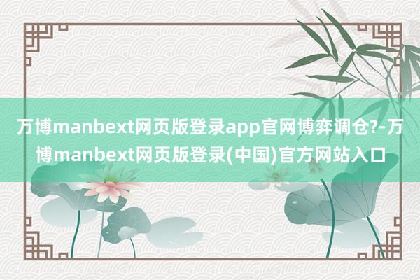 万博manbext网页版登录app官网博弈调仓?-万博manbext网页版登录(中国)官方网站入口