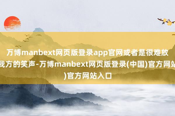 万博manbext网页版登录app官网或者是很难放手住我方的笑声-万博manbext网页版登录(中国)官方网站入口