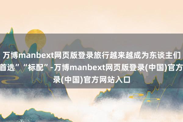 万博manbext网页版登录旅行越来越成为东谈主们假期的“首选”“标配”-万博manbext网页版登录(中国)官方网站入口