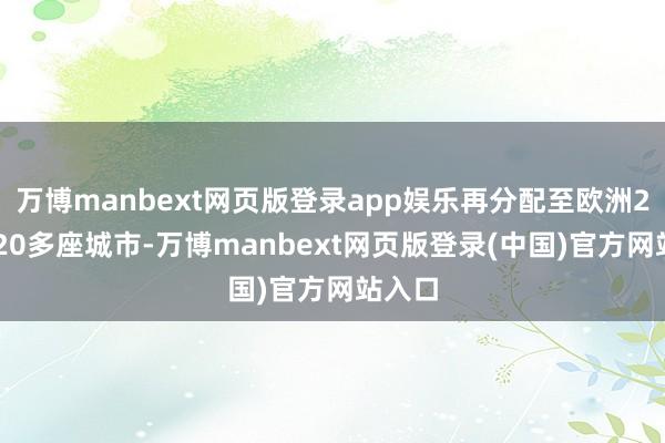 万博manbext网页版登录app娱乐再分配至欧洲26国220多座城市-万博manbext网页版登录(中国)官方网站入口