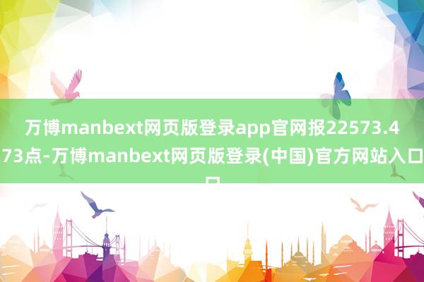 万博manbext网页版登录app官网报22573.473点-万博manbext网页版登录(中国)官方网站入口