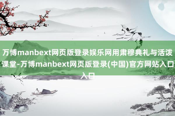 万博manbext网页版登录娱乐网用肃穆典礼与活泼课堂-万博manbext网页版登录(中国)官方网站入口