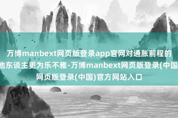 万博manbext网页版登录app官网对通胀前程的宗旨比很多其他东谈主更为乐不雅-万博manbext网页版登录(中国)官方网站入口