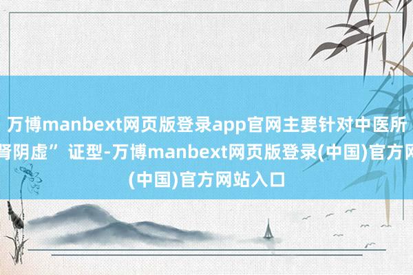万博manbext网页版登录app官网主要针对中医所说的 “肾阴虚” 证型-万博manbext网页版登录(中国)官方网站入口