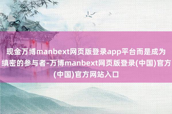 现金万博manbext网页版登录app平台而是成为了积极、缜密的参与者-万博manbext网页版登录(中国)官方网站入口