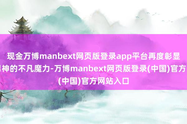 现金万博manbext网页版登录app平台再度彰显其顶级男神的不凡魔力-万博manbext网页版登录(中国)官方网站入口