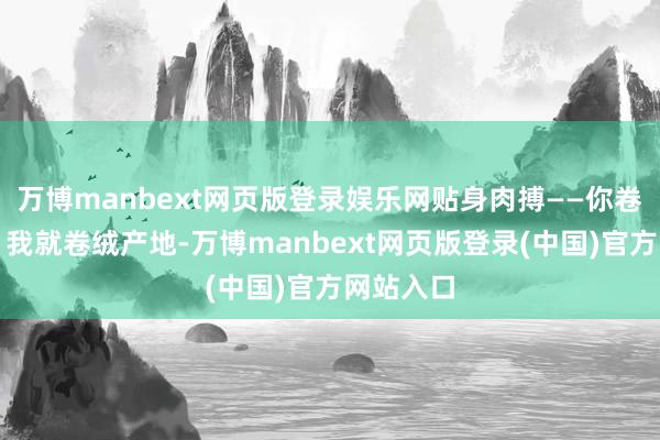 万博manbext网页版登录娱乐网贴身肉搏——你卷充绒量、我就卷绒产地-万博manbext网页版登录(中国)官方网站入口